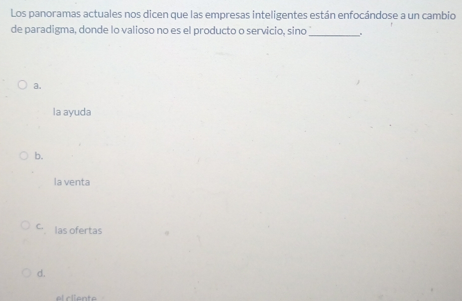 Los panoramas actuales nos dicen que las empresas inteligentes están enfocándose a un cambio
de paradigma, donde lo valioso no es el producto o servicio, sino_
、
a.
la ayuda
b.
la venta
c. las ofertas
d.
el cliente