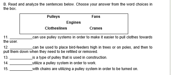 Read and analyze the sentences below. Choose your answer from the word choices in
the box.
Pulleys Fans
Engines
Clotheslines Cranes
11._ can use pulley systems in order to make it easier to pull clothes towards 
the user.
12. _can be used to place bird-feeders high in trees or on poles, and then to
pull them down when they need to be refilled or removed.
13._ is a type of pulley that is used in construction.
14._ utilize a pulley system in order to work.
15._ with chains are utilizing a pulley system in order to be turned on.