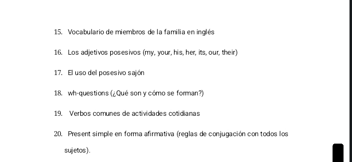 Vocabulario de miembros de la familia en inglés 
16. Los adjetivos posesivos (my, your, his, her, its, our, their) 
17. El uso del posesivo sajón 
18. wh-questions (¿Qué son y cómo se forman?) 
19. Verbos comunes de actividades cotidianas 
20. Present simple en forma afirmativa (reglas de conjugación con todos los 
sujetos ) .