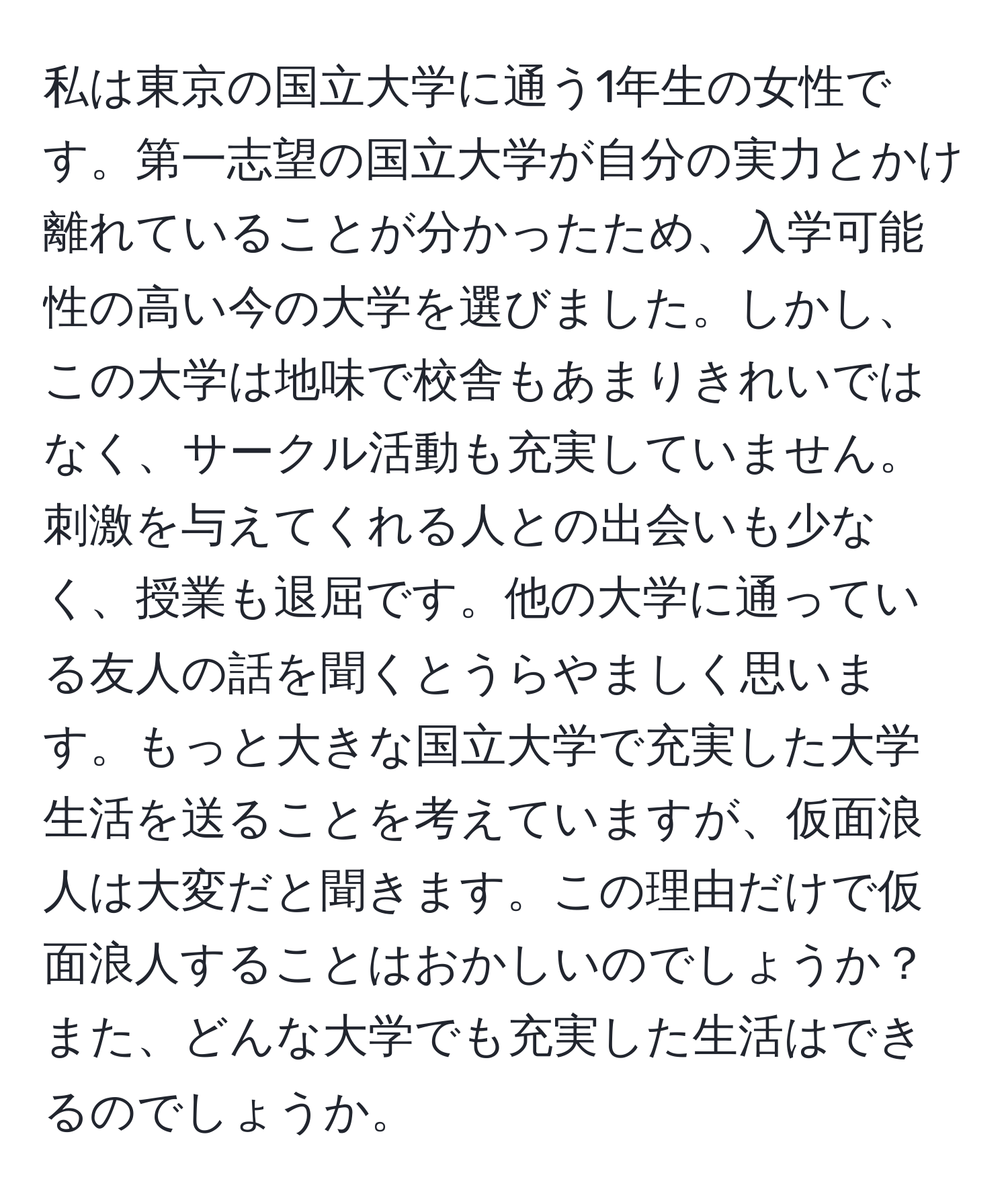 私は東京の国立大学に通う1年生の女性です。第一志望の国立大学が自分の実力とかけ離れていることが分かったため、入学可能性の高い今の大学を選びました。しかし、この大学は地味で校舎もあまりきれいではなく、サークル活動も充実していません。刺激を与えてくれる人との出会いも少なく、授業も退屈です。他の大学に通っている友人の話を聞くとうらやましく思います。もっと大きな国立大学で充実した大学生活を送ることを考えていますが、仮面浪人は大変だと聞きます。この理由だけで仮面浪人することはおかしいのでしょうか？また、どんな大学でも充実した生活はできるのでしょうか。