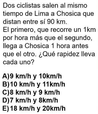 Dos ciclistas salen al mismo
tiempo de Lima a Chosica que
distan entre sí 90 km.
El primero, que recorre un 1km
por hora más que el segundo,
Ilega a Chosica 1 hora antes
que el otro. ¿Qué rapidez lleva
cada uno?
A) 9 km/h y 10km/h
B) 10 km/h y 11km/h
C) 8 km/h y 9 km/h
D) 7 km/h y 8km/h
E) 18 km/h y 20km/h