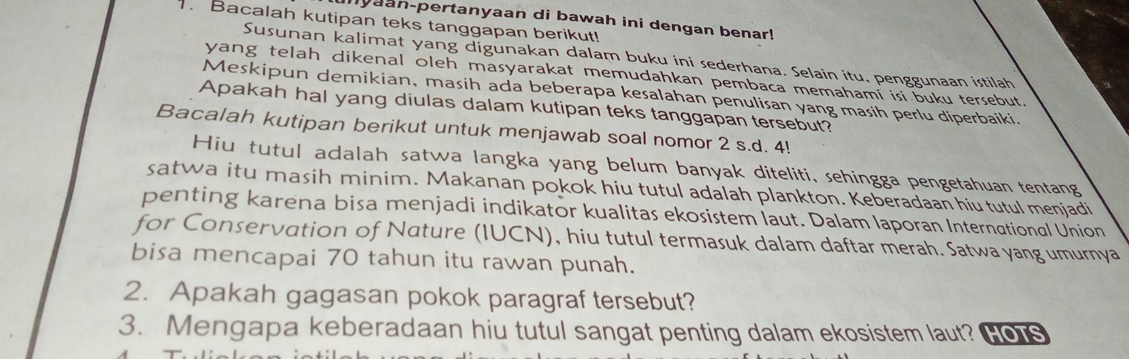 myaan-pertanyaan di bawah ini dengan benar! 
. Bacalah kutipan teks tanggapan berikut! 
Susunan kalimat yang digunakan dalam buku ini sederhana. Selain itu, penggunaan istilah 
yang telah dikenal oleh masyarakat memudahkan pembaca memahami isi buku tersebut. 
Meskipun demikian, masih ada beberapa kesalahan penulisan yang masih perlu diperbaiki. 
Apakah hal yang diulas dalam kutipan teks tanggapan tersebut? 
Bacalah kutipan berikut untuk menjawab soal nomor 2 s.d. 4! 
Hiu tutul adalah satwa langka yang belum banyak diteliti, sehingga pengetahuan tentang 
satwa itu masih minim. Makanan pokok hiu tutul adalah plankton. Keberadaan hiu tutul menjadi 
penting karena bisa menjadi indikator kualitas ekosistem laut. Dalam laporan International Union 
for Conservation of Nature (IUCN), hiu tutul termasuk dalam daftar merah. Satwa yang umurnya 
bisa mencapai 70 tahun itu rawan punah. 
2. Apakah gagasan pokok paragraf tersebut? 
3. Mengapa keberadaan hiu tutul sangat penting dalam ekosistem laut? Hos