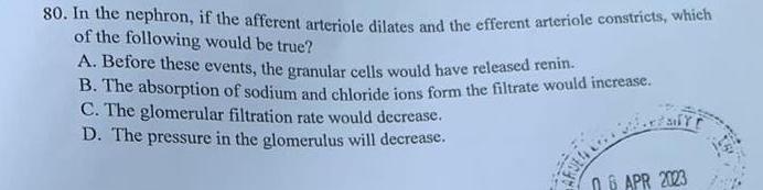 In the nephron, if the afferent arteriole dilates and the efferent arteriole constricts, which
of the following would be true?
A. Before these events, the granular cells would have released renin.
B. The absorption of sodium and chloride ions form the filtrate would increase.
C. The glomerular filtration rate would decrease.
D. The pressure in the glomerulus will decrease.
O 6 APR 2023