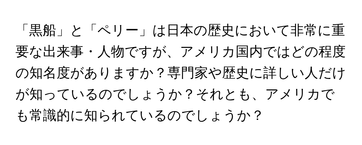 「黒船」と「ペリー」は日本の歴史において非常に重要な出来事・人物ですが、アメリカ国内ではどの程度の知名度がありますか？専門家や歴史に詳しい人だけが知っているのでしょうか？それとも、アメリカでも常識的に知られているのでしょうか？