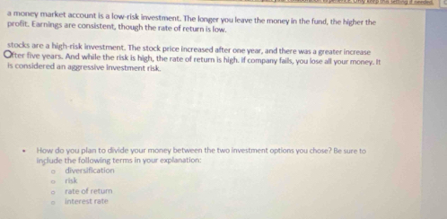 a money market account is a low-risk investment. The longer you leave the money in the fund, the higher the 
profit. Earnings are consistent, though the rate of return is low. 
stocks are a high-risk investment. The stock price increased after one year, and there was a greater increase 
Ofter five years. And while the risk is high, the rate of return is high. if company fails, you lose all your money. It 
is considered an aggressive investment risk. 
How do you plan to divide your money between the two investment options you chose? Be sure to 
include the following terms in your explanation: 
diversification 
risk 
rate of return 
interest rate