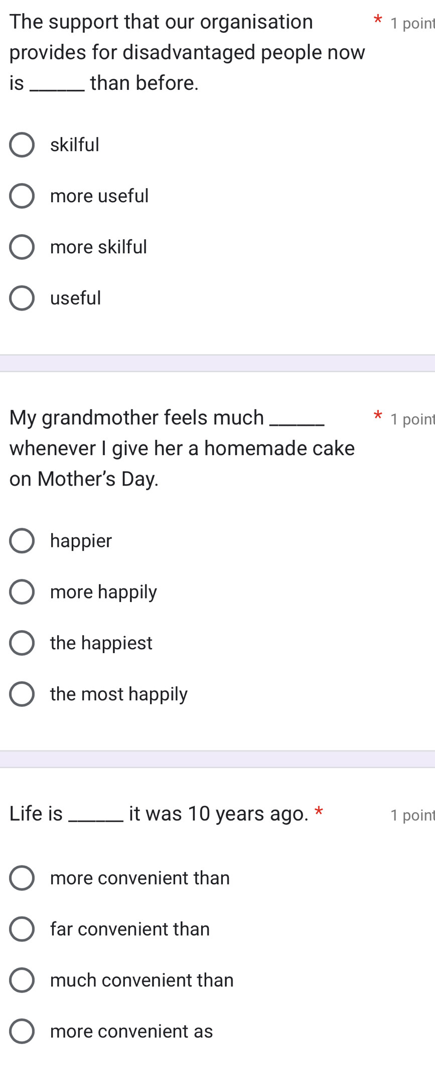 The support that our organisation 1 point
provides for disadvantaged people now
is_ than before.
skilful
more useful
more skilful
useful
My grandmother feels much _1 point
whenever I give her a homemade cake
on Mother's Day.
happier
more happily
the happiest
the most happily
Life is _it was 10 years ago. * 1 point
more convenient than
far convenient than
much convenient than
more convenient as