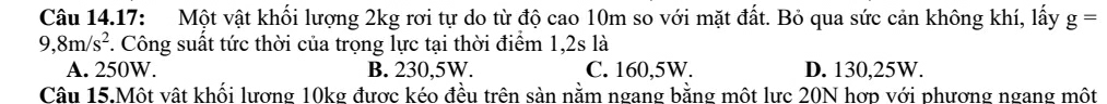 Câu 14.17: Một vật khối lượng 2kg rơi tự do từ độ cao 10m so với mặt đất. Bỏ qua sức cản không khí, lấy g=
9,8m/s^2. Công suất tức thời của trọng lực tại thời điểm 1,2s là
A. 250W. B. 230,5W. C. 160,5W. D. 130,25W.
Câu 15.Một vật khối lương 10kg được kéo đều trên sản nằm ngang bằng một lực 20N hợp với phương ngang một