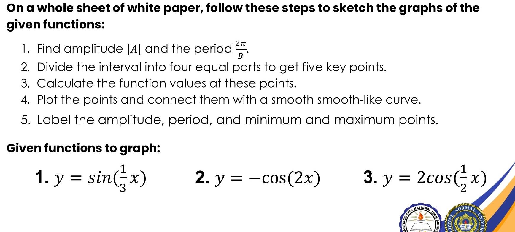 On a whole sheet of white paper, follow these steps to sketch the graphs of the 
given functions: 
1. Find amplitude |A| and the period  2π /B . 
2. Divide the interval into four equal parts to get five key points. 
3. Calculate the function values at these points. 
4. Plot the points and connect them with a smooth smooth-like curve. 
5. Label the amplitude, period, and minimum and maximum points. 
Given functions to graph: 
1. y=sin ( 1/3 x) y=2cos ( 1/2 x)
2. y=-cos (2x) 3.