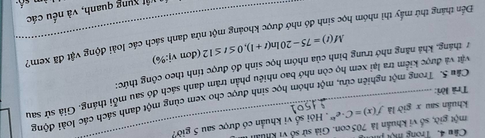 Trong một ph 
một giờ, số vi khuẩn là 705 con. Giả sử số vi khua 
khuẩn sau x giờ là f(x)=C· e^(kx). Hỏi số vi khuẩn có được sau 5 giờ? 
Câu 5. Trong một nghiên cứu, một nhóm học sinh được cho xem cùng một danh sách các loài động 
Trả lời: 
vật và được kiểm tra lại xem họ còn nhớ bao nhiêu phần trăm danh sách đó sau mỗi tháng. Giả sử sau
7 tháng, khả năng nhớ trung bình của nhóm học sinh đó được tính theo công thức:
M(t)=75-20ln (t+1), 0≤ t≤ 12 (đơn vdot 1:% )
Đến tháng thứ mấy thì nhóm học sinh đó nhớ được khoảng một nửa danh sách các loài động vật đã xem? 
vất xung quanh, và nếu các 
số:
