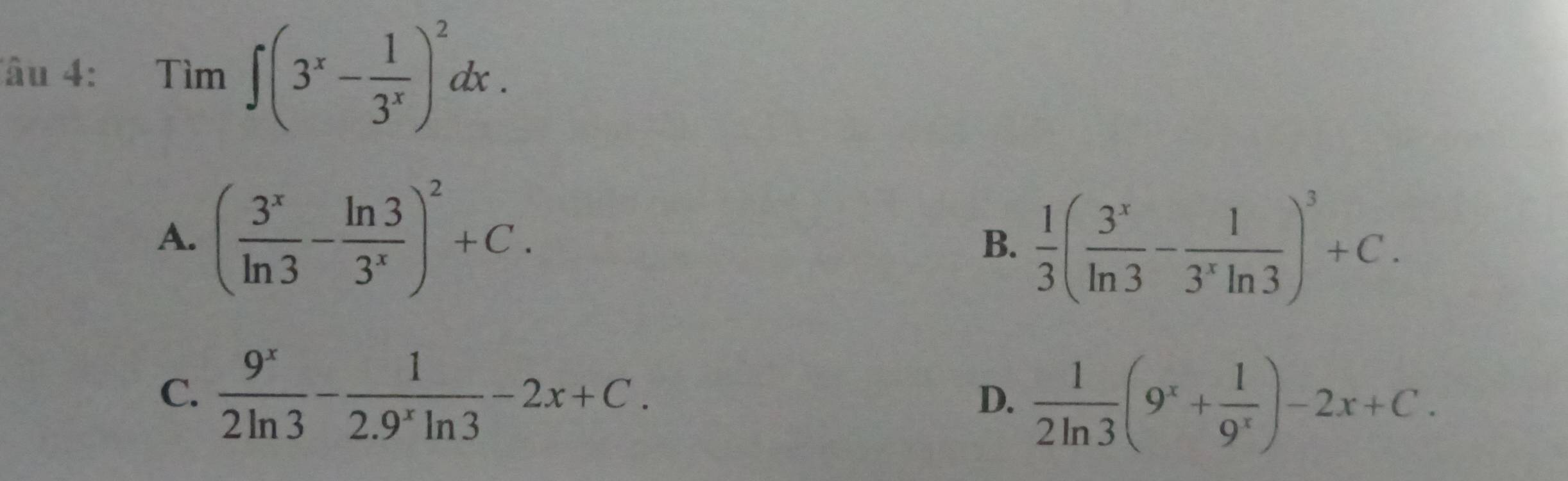 Tâu 4: Tìm ∈t (3^x- 1/3^x )^2dx.
A. ( 3^x/ln 3 - ln 3/3^x )^2+C. B.  1/3 ( 3^x/ln 3 - 1/3^xln 3 )^3+C.
C.  9^x/2ln 3 - 1/2.9^xln 3 -2x+C. D.  1/2ln 3 (9^x+ 1/9^x )-2x+C.