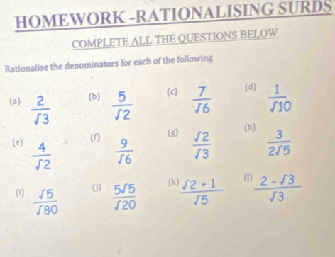 HOMEWORK -RATIONALISING SURDS 
COMPLETE ALL THE QUESTIONS BELOW 
Rationalise the denominators for each of the following 
(a)  2/sqrt(3)  (b)  5/sqrt(2)  (c)  7/16  (d)  1//10 
(1) (g) 
(h) 
(e)  4/sqrt(2)   9/sqrt(6)   sqrt(2)/sqrt(3)   3/2sqrt(5) 
(j] [k (1 
(1  sqrt(5)/sqrt(80)   5sqrt(5)/sqrt(20)   (sqrt(2)+1)/sqrt(5)   (2-sqrt(3))/sqrt(3) 