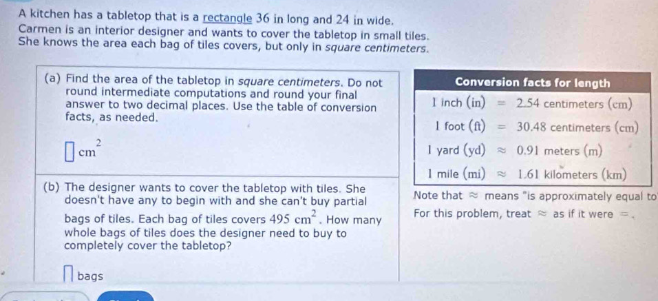 A kitchen has a tabletop that is a rectangle 36 in long and 24 in wide.
Carmen is an interior designer and wants to cover the tabletop in small tiles.
She knows the area each bag of tiles covers, but only in square centimeters.
(a) Find the area of the tabletop in square centimeters. Do not
round intermediate computations and round your final
answer to two decimal places. Use the table of conversion
facts, as needed.
□ cm^2
(b) The designer wants to cover the tabletop with tiles. She Note that ≈ means "is approximately equal to
doesn't have any to begin with and she can't buy partial
bags of tiles. Each bag of tiles covers 495cm^2. How many For this problem, treat approx as if it w ora= =.
whole bags of tiles does the designer need to buy to
completely cover the tabletop?
bags