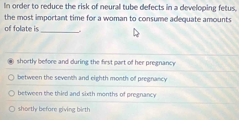 In order to reduce the risk of neural tube defects in a developing fetus,
the most important time for a woman to consume adequate amounts
of folate is_
.
shortly before and during the first part of her pregnancy
between the seventh and eighth month of pregnancy
between the third and sixth months of pregnancy
shortly before giving birth