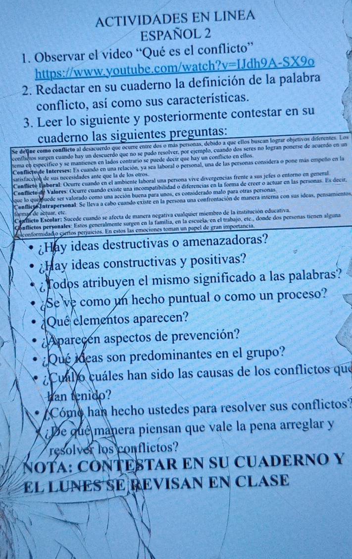 ACTIVIDADES EN LINEA
ESPAÑOL 2
1. Observar el video “Qué es el conflicto”
https www.youtube.com/watch? v=IJdh9A-SX9_0
2. Redactar en su cuaderno la definición de la palabra
conflicto, así como sus características.
3. Leer lo siguiente y posteriormente contestar en su
cuaderno las siguientes preguntas:
Se define como conflicto al desacuerdo que ocurre entre dos o más personas, debido a que ellos buscan lograr objetivos diferentes. Los
conflictos surgen cuando hay un descuerdo que no se pudo resolver, por ejemplo, cuando dos seres no logran ponerse de acuerdo en un
tema eb especifico y se mantienen en lados contrario se puede decir que hay un conflicto en ellos.
Conflicto de Intereses: Es cuando en una relación, ya sea laboral o personal, una de las personas considera o pone más empeño en la
satisfacción de sus necesidades ante que la de los otros.
Conflicto Lmboral: Ocurre cuando en el ambiente laboral una persona vive divergencías frente a sus jefes o entorno en general.
Conflicto de Valores: Ocurre cuando existe una incompatibilidad o diferencias en la forma de creer o actuar en las personas. Es decir,
que lo que puede ser valorado como una acción buena para unos, es considerado malo para otras personas
Conflicto Intrapersonal: Se lleva a cabo cuando existe en la persona una confrontación de manera interna con sus ideas, pensamientos,
formas de actuar, été
Comilicto Escolar: Sucede cuando se afecta de manera negativa cualquier miembro de la institución educativa.
Conflictos personales: Estos generalmente surgen en la familia, en la escuela, en el trabajo, etc., donde dos personas tienen alguna
iconformidad o ciertos perjuicios. En estos las emociones toman un papel de gran importancia,
Hay ideas destructivas o amenazadoras?
hay ideas constructivas y positivas?
¿Todos atribuyen el mismo significado a las palabras?
¿Se ve como un hecho puntual o como un proceso?
Que elementos aparecen?
A parecen aspectos de prevención?
¿Qué ideas son predominantes en el grupo?
¿ Cuál o cuáles han sido las causas de los conflictos que
han tenido?
Come han hecho ustedes para resolver sus conflictos?
De que manera piensan que vale la pena arreglar y
resolver los conflictos?
NOTA: CONTESTAR EN SU CUADERNO Y
EL LUNES SE REVISAN EN CLASE