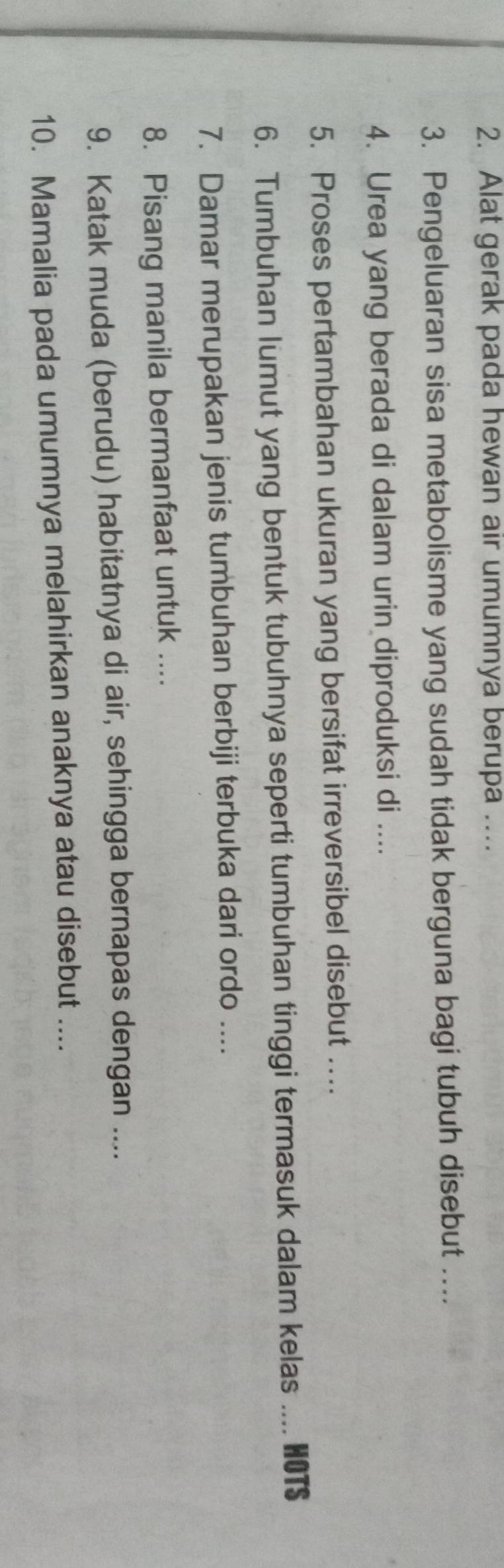 Alat gerak pada hewan air umumnya berupa …... 
3. Pengeluaran sisa metabolisme yang sudah tidak berguna bagi tubuh disebut .... 
4. Urea yang berada di dalam urin diproduksi di .... 
5. Proses pertambahan ukuran yang bersifat irreversibel disebut ….. 
6. Tumbuhan lumut yang bentuk tubuhnya seperti tumbuhan tinggi termasuk dalam kelas .... HOTS 
7. Damar merupakan jenis tumbuhan berbiji terbuka dari ordo .... 
8. Pisang manila bermanfaat untuk .... 
9. Katak muda (berudu) habitatnya di air, sehingga bernapas dengan .... 
10. Mamalia pada umumnya melahirkan anaknya atau disebut ....