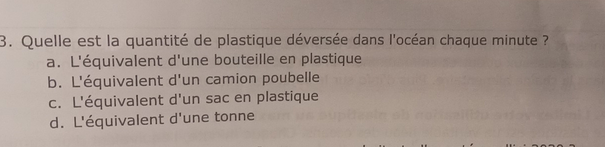 Quelle est la quantité de plastique déversée dans l'océan chaque minute ??
a. L'équivalent d'une bouteille en plastique
b. L'équivalent d'un camion poubelle
c. L'équivalent d'un sac en plastique
d. L'équivalent d'une tonne