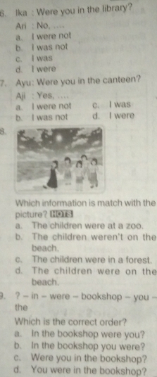 Ika : Were you in the library?
Ari : No, ....
a. I were not
b. I was not
c. I was
d. I were
7. Ayu: Were you in the canteen?
Aji : Yes, …
a. I were not c. I was
b. I was not d. I were
8.
Which information is match with the
picture？ s
a. The children were at a zoo.
b. The children weren't on the
beach.
c. The children were in a forest.
d. The children were on the
beach.
9. ? - in - were - bookshop - you -
the
Which is the correct order?
a. In the bookshop were you?
b. In the bookshop you were?
c. Were you in the bookshop?
d. You were in the bookshop?