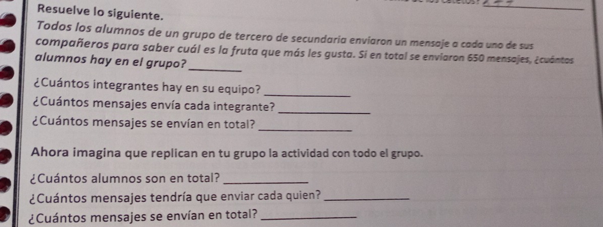 Resuelve lo siguiente. 
Todos los alumnos de un grupo de tercero de secundaria enviaron un mensaje a cada uno de sus 
_ 
compañeros para saber cuál es la fruta que más les gusta. Si en total se enviaron 650 mensajes, ¿cuántos 
alumnos hay en el grupo? 
¿Cuántos integrantes hay en su equipo?_ 
¿Cuántos mensajes envía cada integrante?_ 
¿Cuántos mensajes se envían en total?_ 
Ahora imagina que replican en tu grupo la actividad con todo el grupo. 
¿Cuántos alumnos son en total?_ 
¿Cuántos mensajes tendría que enviar cada quien?_ 
¿Cuántos mensajes se envían en total?_