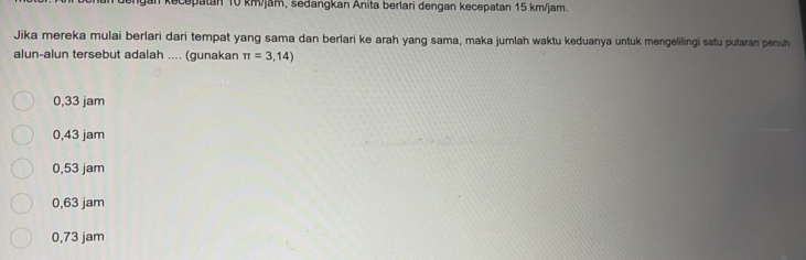 upatan 10 km/jam, sedangkan Anita berlari dengan kecepatan 15 km/jam
Jika mereka mulai berlari dari tempat yang sama dan berlari ke arah yang sama, maka jumlah waktu keduanya untuk mengelilingi satu putaran penuh
alun-alun tersebut adalah .... (gunakan π =3,14)
0,33 jam
0,43 jam
0,53 jam
0,63 jam
0,73 jam