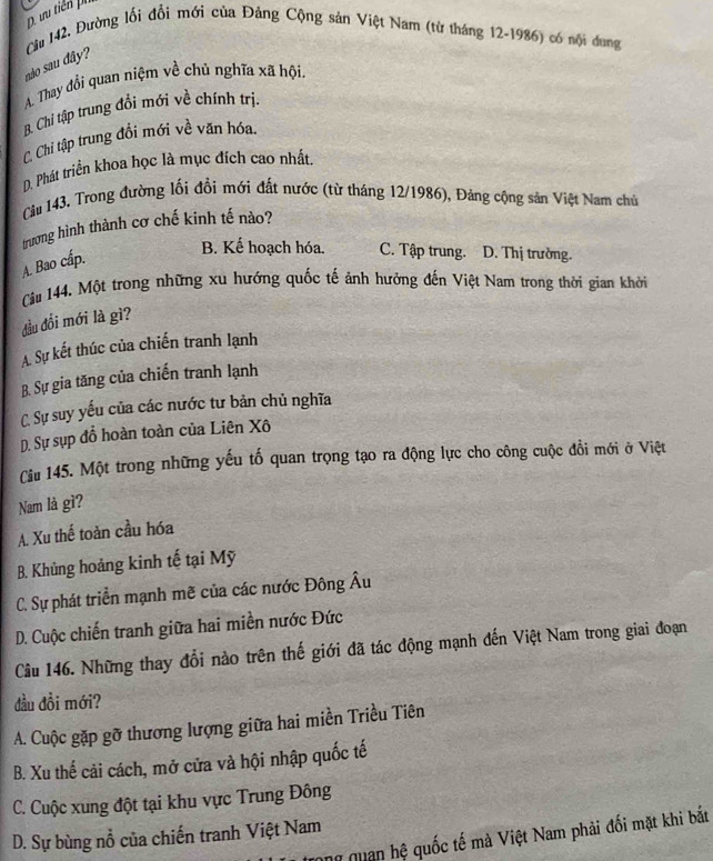 ưu tiền ph
Cu 142, Đường lối đổi mới của Đảng Cộng sản Việt Nam (từ tháng 12-1986) có nội dong
nào sau đây?
A. Thay đổi quan niệm về chủ nghĩa xã hội.
B. Chi tập trung đồi mới về chính trị.
C. Chi tập trung đồi mới về văn hóa.
D. Phát triển khoa học là mục đích cao nhất.
Cầu 143. Trong đường lối đồi mới đất nước (từ tháng 12/1986), Đảng cộng sản Việt Nam chủ
trương hình thành cơ chế kinh tế nào?
A. Bao cấp.
B. Kế hoạch hóa. C. Tập trung. D. Thị trường.
Câu 144. Một trong những xu hướng quốc tế ảnh hưởng đến Việt Nam trong thời gian khởi
đầu đồi mới là gì?
A. Sự kết thúc của chiến tranh lạnh
B. Sự gia tăng của chiến tranh lạnh
C. Sự suy yếu của các nước tư bản chủ nghĩa
D. Sự sụp đồ hoàn toàn của Liên Xô
Câu 145. Một trong những yếu tố quan trọng tạo ra động lực cho công cuộc đổi mới ở Việt
Nam là gì?
A. Xu thế toàn cầu hóa
B. Khủng hoảng kinh tế tại Mỹ
C. Sự phát triển mạnh mẽ của các nước Đông Âu
D. Cuộc chiến tranh giữa hai miền nước Đức
Câu 146. Những thay đổi nào trên thế giới đã tác động mạnh đến Việt Nam trong giai đoạn
đầu đồi mới?
A. Cuộc gặp gỡ thương lượng giữa hai miền Triều Tiên
B. Xu thế cải cách, mở cửa và hội nhập quốc tế
C. Cuộc xung đột tại khu vực Trung Đông
D. Sự bùng nổ của chiến tranh Việt Nam
n quan hệ quốc tế mà Việt Nam phải đối mặt khi bắt