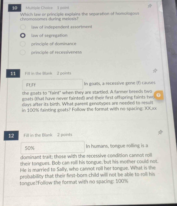 Which law or principle explains the separation of homologous
chromosomes during meiosis?
law of independent assortment
law of segregation
principle of dominance
principle of recessiveness
11 Fill in the Blank 2 points
Ff,Ff In goats, a recessive gene (f) causes
the goats to "faint" when they are startled. A farmer breeds two
goats (that have never fainted) and their first offspring faints two 0
days after its birth. What parent genotypes are needed to result
in 100% fainting goats? Follow the format with no spacing: XX,xx
12 Fill in the Blank 2 points
50% In humans, tongue rolling is a
dominant trait; those with the recessive condition cannot roll
their tongues. Bob can roll his tongue, but his mother could not.
He is married to Sally, who cannot roll her tongue. What is the
probability that their first-born child will not be able to roll his
tongue?Follow the format with no spacing: 100%