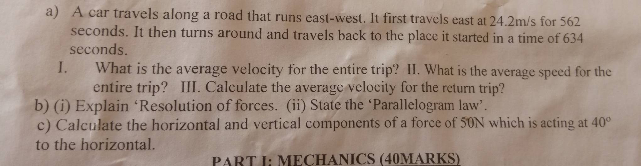 A car travels along a road that runs east-west. It first travels east at 24.2m/s for 562
seconds. It then turns around and travels back to the place it started in a time of 634
seconds. 
I. What is the average velocity for the entire trip? II. What is the average speed for the 
entire trip? III. Calculate the average velocity for the return trip? 
b) (i) Explain ‘Resolution of forces. (ii) State the ‘Parallelogram law’. 
c) Calculate the horizontal and vertical components of a force of 50N which is acting at 40°
to the horizontal. 
PART I: MECHANICS (40MARKS)