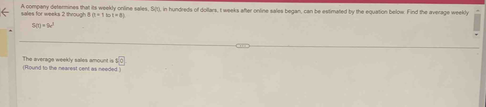 A company determines that its weekly online sales, S(t) , in hundreds of dollars, t weeks after online sales began, can be estimated by the equation below. Find the average weekly 
sales for weeks 2 through 8 (t=1 to t=8)
S(t)=9e^t
The average weekly sales amount is $0. 
(Round to the nearest cent as needed.)