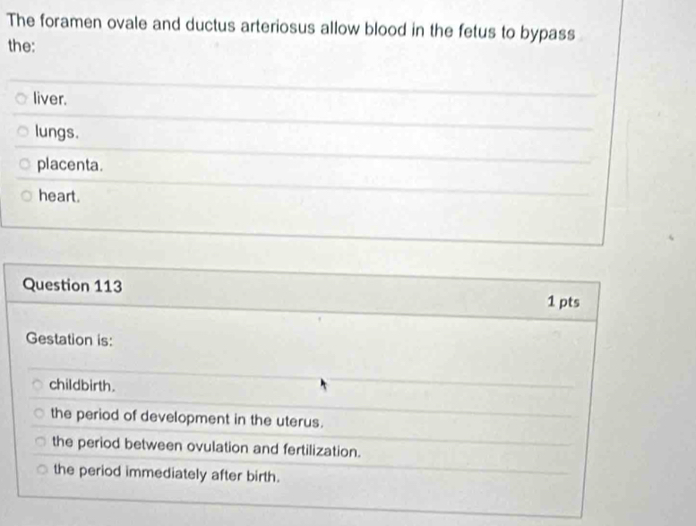 The foramen ovale and ductus arteriosus allow blood in the fetus to bypass
the:
liver.
lungs.
placenta.
heart.
Question 113 1 pts
Gestation is:
childbirth.
the period of development in the uterus.
the period between ovulation and fertilization.
the period immediately after birth.