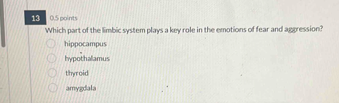 13 0.5 points
Which part of the limbic system plays a key role in the emotions of fear and aggression?
hippocampus
hypothalamus
thyroid
amygdala