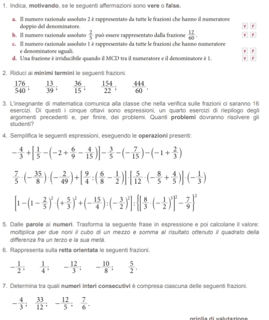 Indica, motivando, se le seguenti affermazioni sono vere o false.
a. Il numero razionale assoluto 2 è rappresentato da tutte le frazioni che hanno il numeratore
doppio del denominatore. v F
b. Il numero razionale assoluto  2/5  può essere rappresentato dalla frazione  12/60 . v F
c. Il numero razionale assoluto 1 è rappresentato da tutte le frazioni che hanno numeratore
e denominatore uguali. v F
d. Una frazione è irriducibile quando il MCD tra il numeratore e il denominatore è 1. F
2. Riduci ai minimi termini le seguenti frazioni.
 176/540 ; ; 13/39 ; 36/15 ; 154/22 ; 444/60 .
3. L'insegnante di matematica comunica alla classe che nella verifica sulle frazioni ci saranno 16
esercizi. Di questi i cinque ottavi sono espressioni, un quarto esercizi di riepilogo degli
argomenti precedenti e, per finire, dei problemi. Quanti problemi dovranno risolvere gli
studenti?
4. Semplifica le seguenti espressioni, eseguendo le operazioni presenti:
- 4/3 +[ 1/5 -(-2+ 6/9 - 4/15 )]- 3/5 -(- 7/15 )-(-1+ 2/3 )
 7/5 · (- 35/8 )· (- 2/49 )+[ 9/4 :( 6/8 - 1/2 )]· [ 5/12 · (- 8/5 + 4/5 )]· (- 1/3 )
[1-(1- 2/5 )^2· (+ 5/3 )^2+(- 15/4 ):(- 3/2 )^2]: [ 8/3 · (- 1/2 )^3]^2- 7/9  ^2
5. Dalle parole ai numeri. Trasforma la seguente frase in espressione e poi calcolane il valore:
moltiplica per due noní il cubo di un mezzo e somma al risultato ottenuto il quadrato della
differenza fra un terzo e la sua metá.
6. Rappresenta sulla retta orientata le seguenti frazioni.
- 1/2 ; 1/4 ;- 12/3 ; - 10/8 ; □   5/2 .
7. Determina tra quali numeri interi consecutivi è compresa ciascuna delle seguenti frazioni.
- 4/3 ; 33/12 ;- 12/5 ; 7/6 .
griglia di valutazione