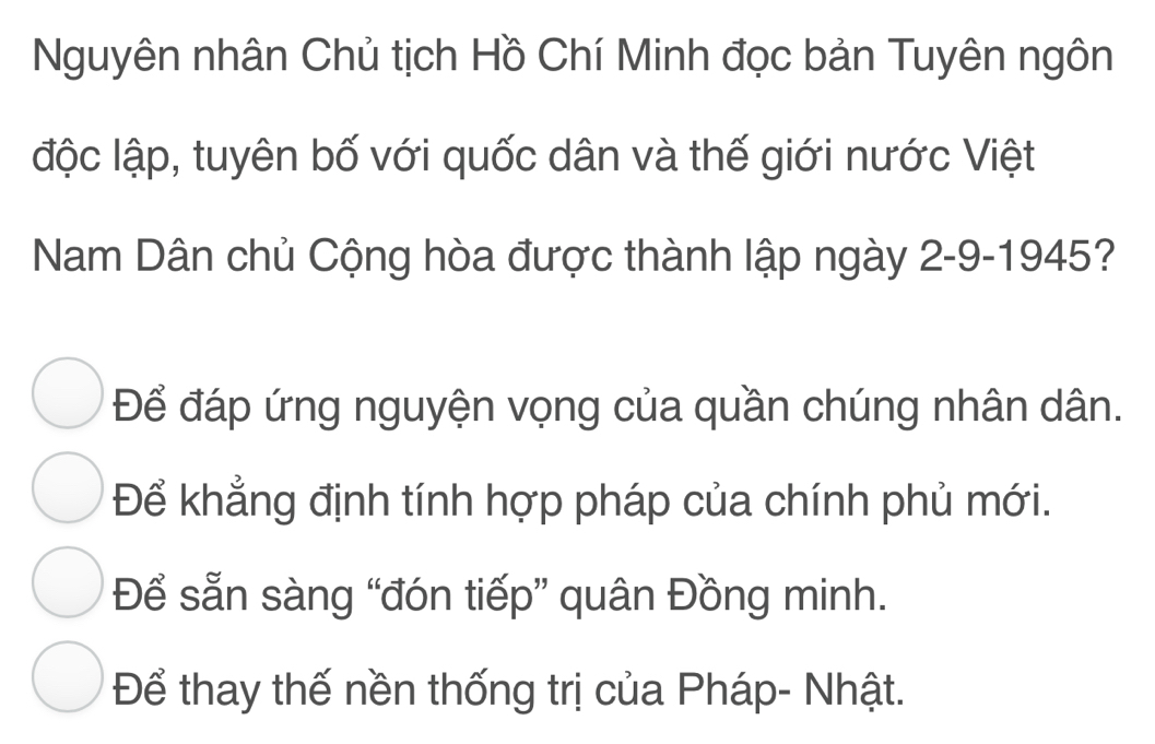 Nguyên nhân Chủ tịch Hồ Chí Minh đọc bản Tuyên ngôn
độc lập, tuyên bố với quốc dân và thế giới nước Việt
Nam Dân chủ Cộng hòa được thành lập ngày 2-9-1945?
Để đáp ứng nguyện vọng của quần chúng nhân dân.
Để khẳng định tính hợp pháp của chính phủ mới.
Để sẵn sàng “đón tiếp” quân Đồng minh.
Để thay thế nền thống trị của Pháp- Nhật.