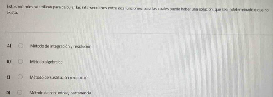 Estos métodos se utilizan para calcular las intersecciones entre dos funciones, para las cuales puede haber una solución, que sea indeterminado o que no
exista.
A) Método de integración y resolución
B) Método algebraico
C) Método de sustitución y reducción
D) Método de conjuntos y pertenencia