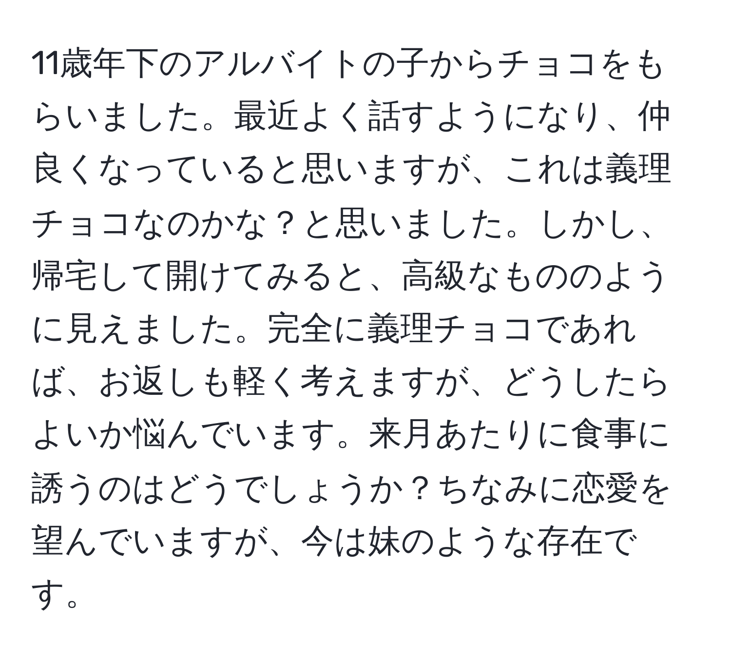 11歳年下のアルバイトの子からチョコをもらいました。最近よく話すようになり、仲良くなっていると思いますが、これは義理チョコなのかな？と思いました。しかし、帰宅して開けてみると、高級なもののように見えました。完全に義理チョコであれば、お返しも軽く考えますが、どうしたらよいか悩んでいます。来月あたりに食事に誘うのはどうでしょうか？ちなみに恋愛を望んでいますが、今は妹のような存在です。