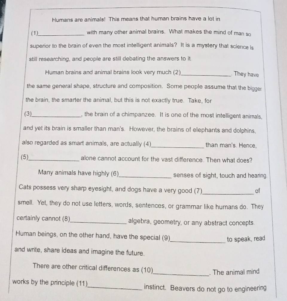 Humans are animals! This means that human brains have a lot in 
(1)_ with many other animal brains. What makes the mind of man so 
superior to the brain of even the most intelligent animals? It is a mystery that science is 
still researching, and people are still debating the answers to it 
Human brains and animal brains look very much (2)_ 
They have 
the same general shape, structure and composition. Some people assume that the bigger 
the brain, the smarter the animal, but this is not exactly true. Take, for 
(3)_ , the brain of a chimpanzee. It is one of the most intelligent animals, 
and yet its brain is smaller than man's. However, the brains of elephants and dolphins, 
also regarded as smart animals, are actually (4)_ than man's. Hence, 
(5)_ alone cannot account for the vast difference. Then what does? 
Many animals have highly (6)_ senses of sight, touch and hearing. 
Cats possess very sharp eyesight, and dogs have a very good (7)_ of 
smell. Yet, they do not use letters, words, sentences, or grammar like humans do. They 
certainly cannot (8)_ algebra, geometry, or any abstract concepts. 
Human beings, on the other hand, have the special (9)_ 
to speak, read 
and write, share ideas and imagine the future. 
There are other critical differences as (10) 
_ The animal mind 
works by the principle (11) 
_instinct. Beavers do not go to engineering