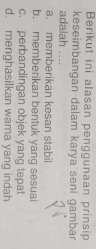 Berikut ini alasan penggunaan prinsip
keseimbangan dalam karya seni gambar
adalah ....
a. memberikan kesan stabil
b. memberikan bentuk yang sesuai
c. perbandingan objek yang tepat
d. menghasilkan warna yang indah