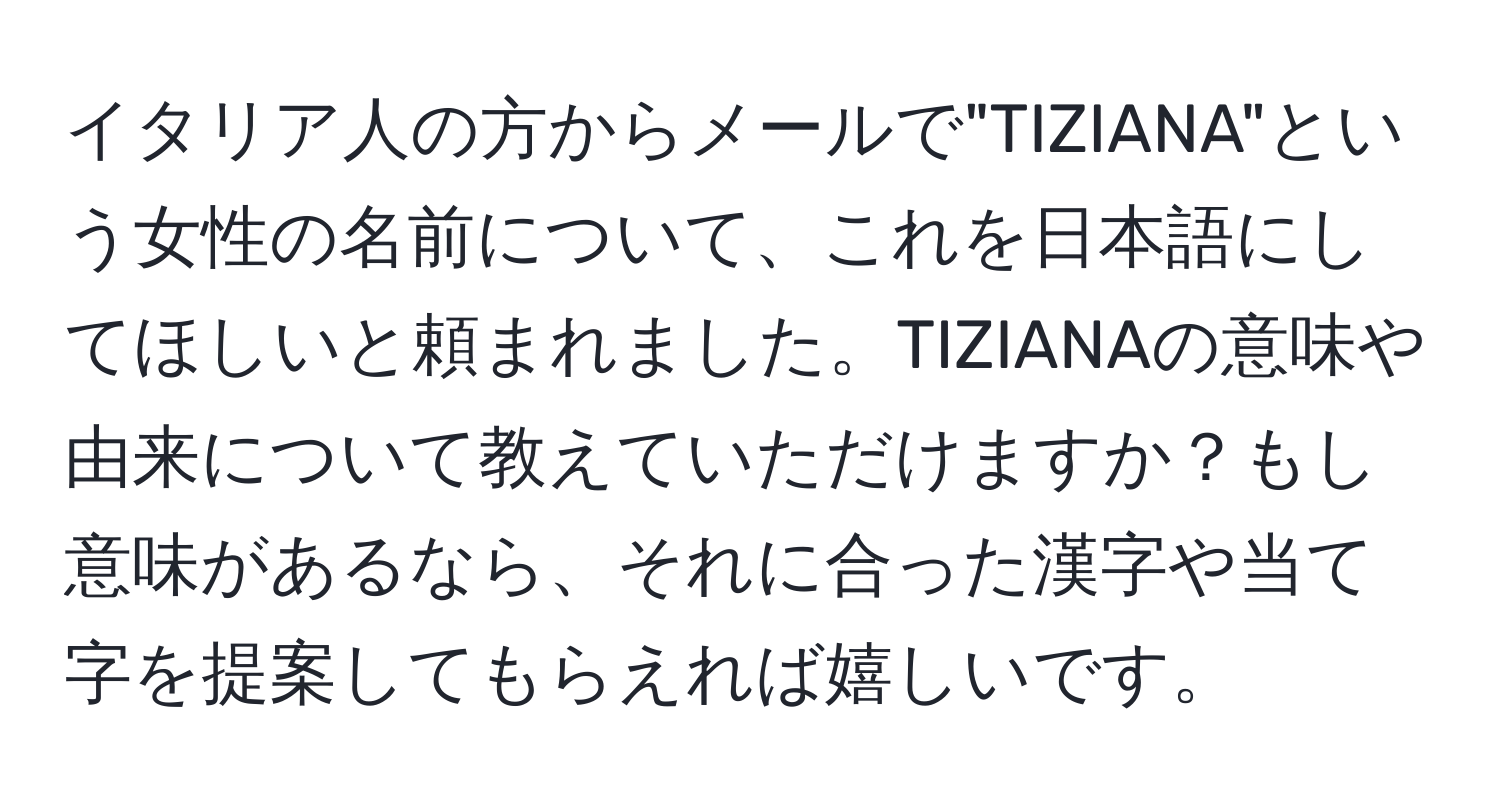 イタリア人の方からメールで"TIZIANA"という女性の名前について、これを日本語にしてほしいと頼まれました。TIZIANAの意味や由来について教えていただけますか？もし意味があるなら、それに合った漢字や当て字を提案してもらえれば嬉しいです。