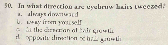 In what direction are eyebrow hairs tweezed?
a. always downward
b. away from yourself
c. in the direction of hair growth
d. opposite direction of hair growth