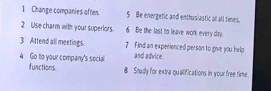 Change companies often. 5 Be energetic and enthusiastic at all times. 
2 Use charm with your superlors. 6 Be the last to leave work every day. 
3 Attend all meetings. 7 Find an experienced person to give you help 
4 Go to your company's social and advice 
functions. 8 Study for extra qualifications in your free time.