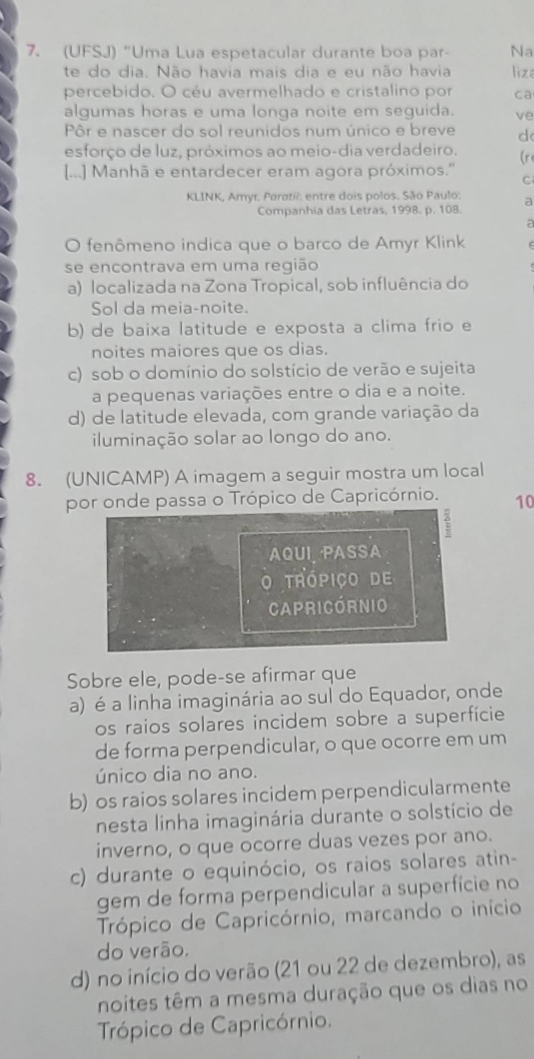 (UFSJ) "Uma Lua espetacular durante boa par- Na
te do dia. Não havia mais dia e eu não havia liza
percebido. O céu avermelhado e cristalino por ca
algumas horas e uma longa noite em seguida.
ve
Pôr e nascer do sol reunidos num único e breve
d
esforço de luz, próximos ao meio-dia verdadeiro.
[...] Manhã e entardecer eram agora próximos.'' (re
C
KLINK, Amyı. Paratii: entre dois polos. São Paulo:
a
Companhia das Letras, 1998. p. 108.
a
O fenômeno indica que o barco de Amyr Klink
se encontrava em uma região
a) localizada na Zona Tropical, sob influência do
Sol da meia-noite.
b) de baixa latitude e exposta a clima frio e
noites maiores que os dias.
c) sob o domínio do solstício de verão e sujeita
a pequenas variações entre o dia e a noite.
d) de latitude elevada, com grande variação da
iluminação solar ao longo do ano.
8. (UNICAMP) A imagem a seguir mostra um local
por onde passa o Trópico de Capricórnio.
10
:
AQUI, PASSA
O trópiço de
Capricórnio
Sobre ele, pode-se afirmar que
a) é a linha imaginária ao sul do Equador, onde
os raios solares incidem sobre a superfície
de forma perpendicular, o que ocorre em um
único dia no ano.
b) os raios solares incidem perpendicularmente
nesta linha imaginária durante o solstício de
inverno, o que ocorre duas vezes por ano.
c) durante o equinócio, os raios solares atin-
gem de forma perpendicular a superfície no
Trópico de Capricórnio, marcando o início
do verão.
d) no início do verão (21 ou 22 de dezembro), as
noites têm a mesma duração que os dias no
Trópico de Capricórnio.