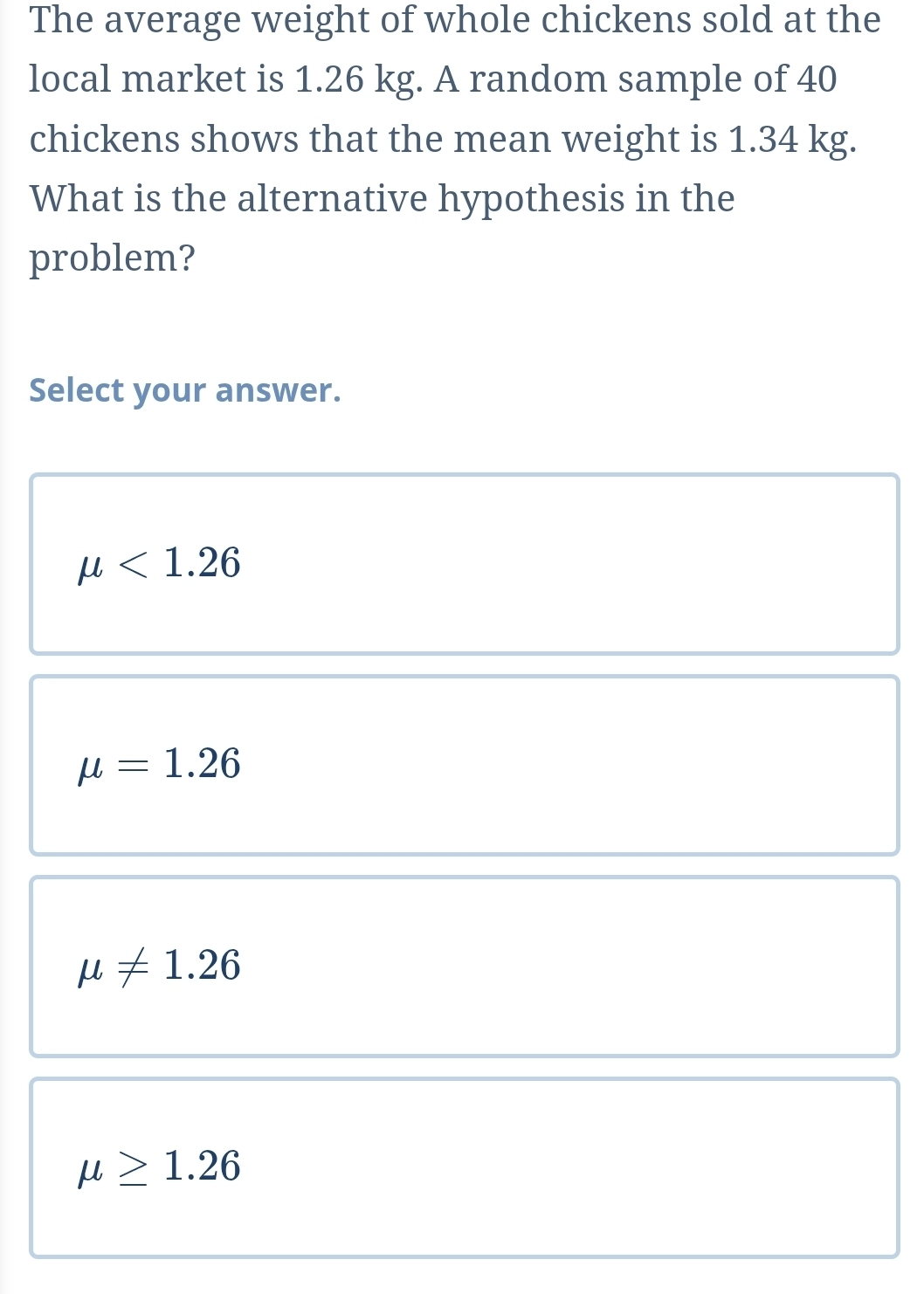 The average weight of whole chickens sold at the
local market is 1.26 kg. A random sample of 40
chickens shows that the mean weight is 1.34 kg.
What is the alternative hypothesis in the
problem?
Select your answer.
mu <1.26
mu =1.26
mu != 1.26
mu ≥ 1.26