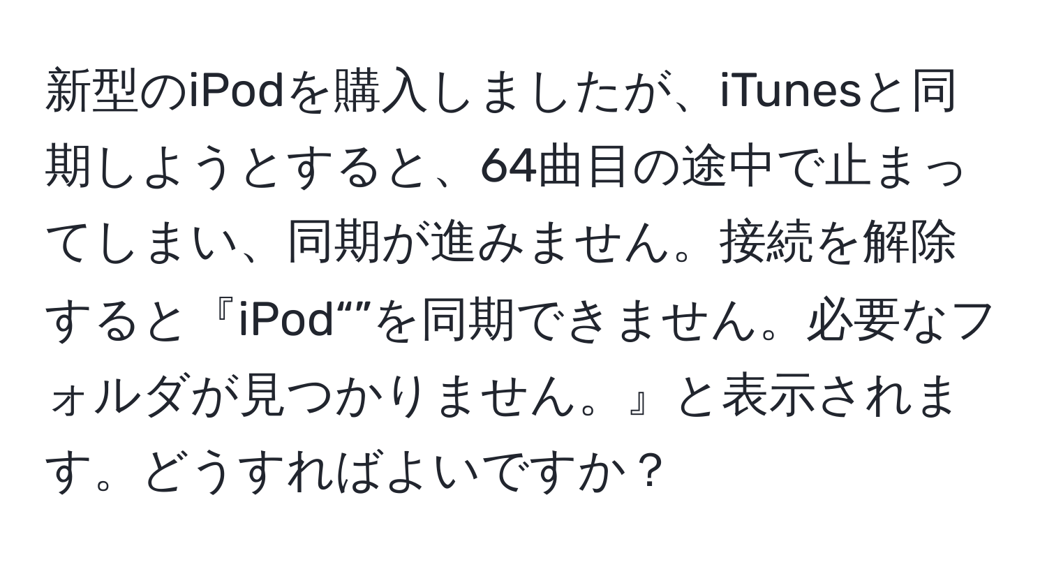 新型のiPodを購入しましたが、iTunesと同期しようとすると、64曲目の途中で止まってしまい、同期が進みません。接続を解除すると『iPod“”を同期できません。必要なフォルダが見つかりません。』と表示されます。どうすればよいですか？