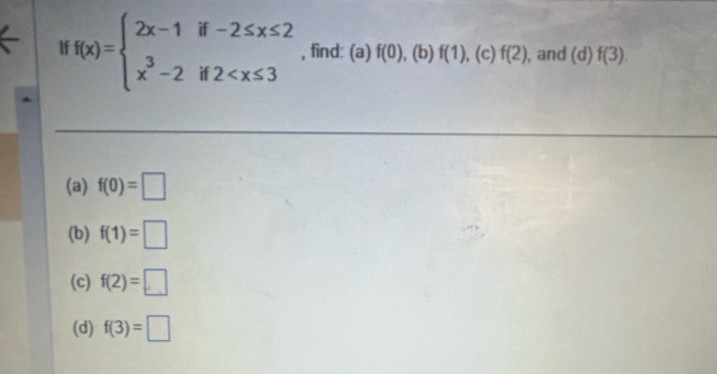 f(x)=beginarrayl 2x-1if-2≤ x≤ 2 x^3-2if2 , find: (a) f(0) x )f(1),(c)f(2) , and (d)f(3). 
(a) f(0)=□
(b) f(1)=□
(c) f(2)=□
(d) f(3)=□