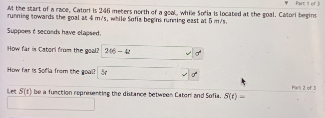 At the start of a race, Catori is 246 meters north of a goal, while Sofía is located at the goal. Catori begins 
running towards the goal at 4 m/s, while Sofía begins running east at 5 m/s. 
Suppoes t seconds have elapsed. 
How far is Catori from the goal? 246-4t sigma°
How far is Sofía from the goal? 5t sigma^4
Part 2 of 3 
Let S(t) be a function representing the distance between Catori and Sofía. S(t)=