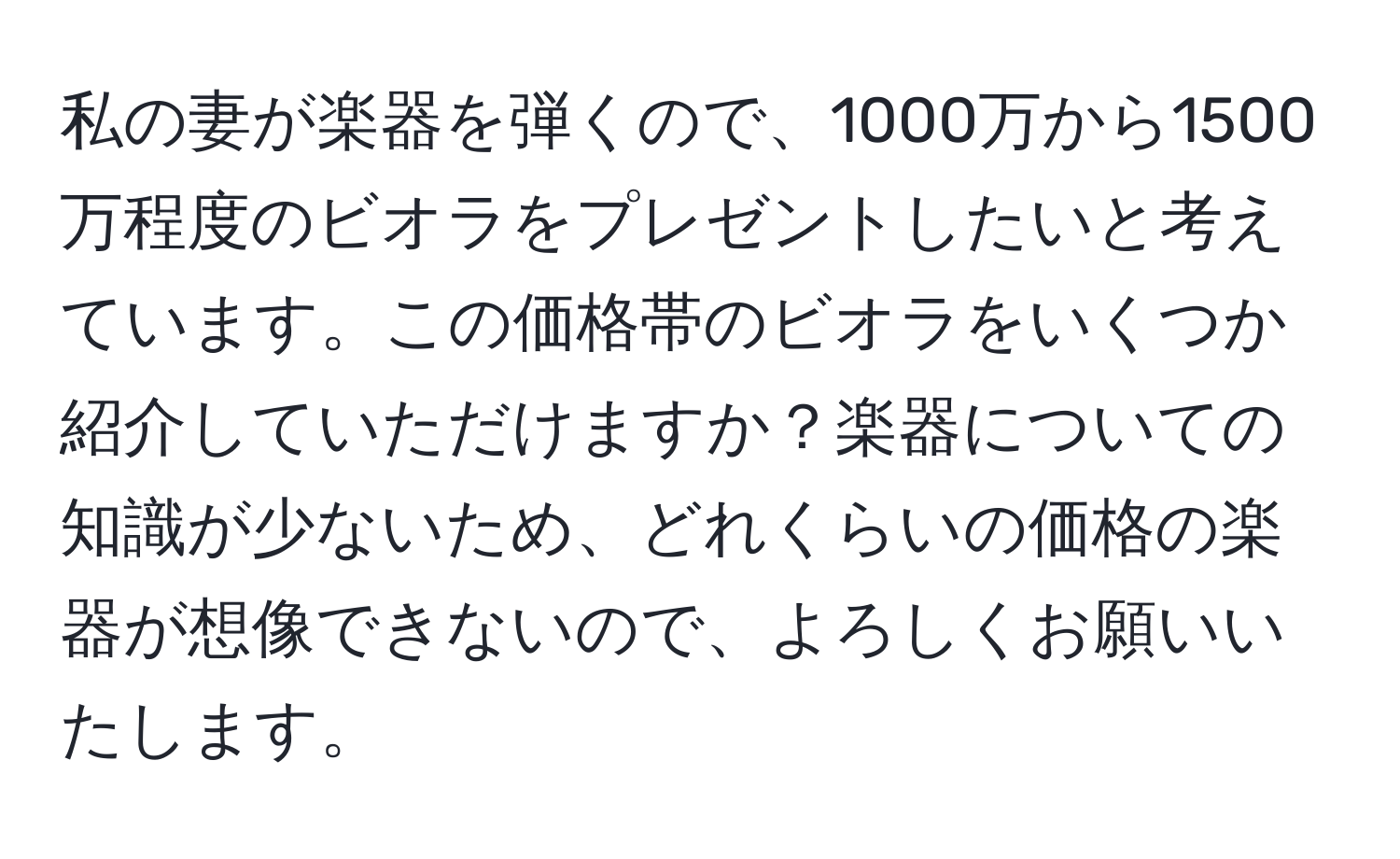 私の妻が楽器を弾くので、1000万から1500万程度のビオラをプレゼントしたいと考えています。この価格帯のビオラをいくつか紹介していただけますか？楽器についての知識が少ないため、どれくらいの価格の楽器が想像できないので、よろしくお願いいたします。