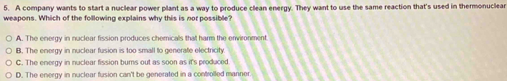 A company wants to start a nuclear power plant as a way to produce clean energy. They want to use the same reaction that's used in thermonuclear
weapons. Which of the following explains why this is not possible?
A. The energy in nuclear fission produces chemicals that harm the environment.
B. The energy in nuclear fusion is too small to generate electricity.
C. The energy in nuclear fission burns out as soon as it's produced.
D. The energy in nuclear fusion can't be generated in a controlled manner.