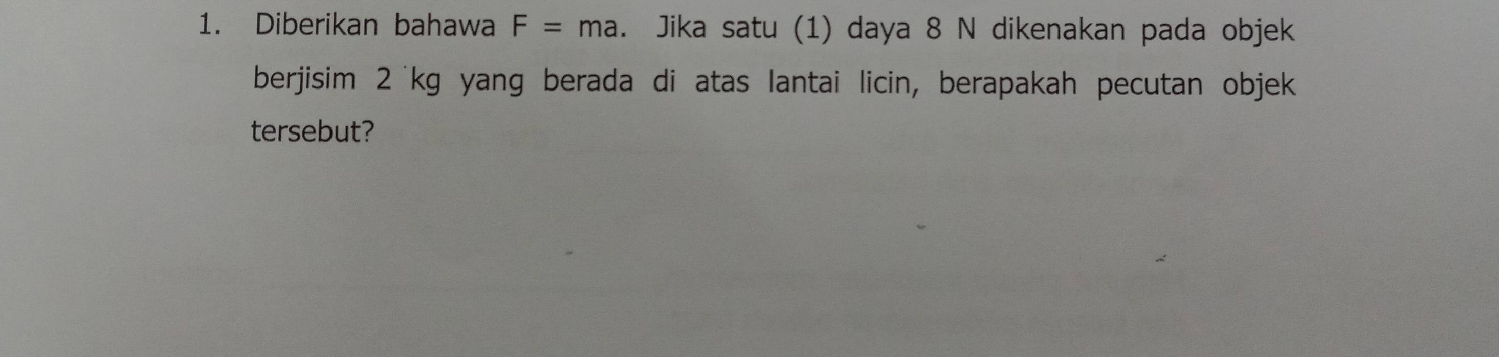 Diberikan bahawa F=ma. Jika satu (1) daya 8 N dikenakan pada objek 
berjisim 2'kg yang berada di atas lantai licin, berapakah pecutan objek 
tersebut?