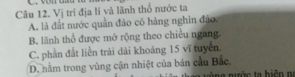 Vị trí địa lí và lãnh thổ nước ta
A. là đất nước quần đảo có hàng nghìn đảo.
B. lãnh thổ được mở rộng theo chiều ngang.
C. phần đất liền trải dài khoảng 15 vĩ tuyển.
D. nằm trong vùng cận nhiệt của bán cầu Bắc.
n ng nước ta hiện na