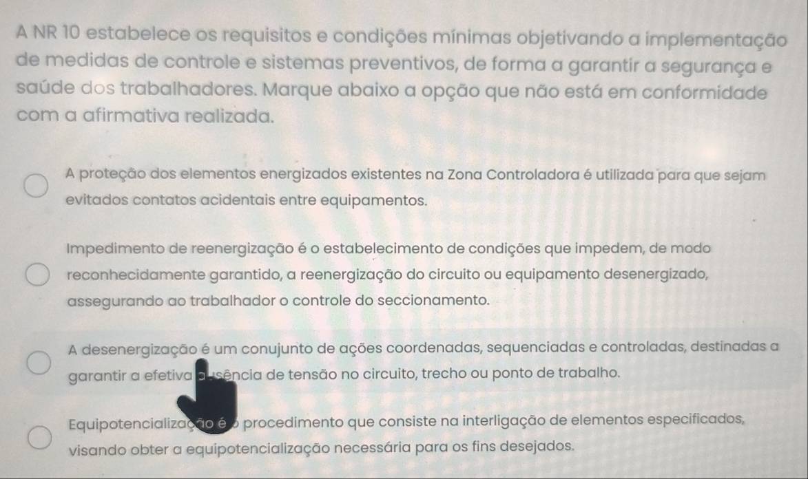 A NR 10 estabelece os requisitos e condições mínimas objetivando a implementação
de medidas de controle e sistemas preventivos, de forma a garantir a segurança e
saúde dos trabalhadores. Marque abaixo a opção que não está em conformidade
com a afirmativa realizada.
A proteção dos elementos energizados existentes na Zona Controladora é utilizada para que sejam
evitados contatos acidentais entre equipamentos.
Impedimento de reenergização é o estabelecimento de condições que impedem, de modo
reconhecidamente garantido, a reenergização do circuito ou equipamento desenergizado,
assegurando ao trabalhador o controle do seccionamento.
A desenergização é um conujunto de ações coordenadas, sequenciadas e controladas, destinadas a
garantir a efetiva ausência de tensão no circuito, trecho ou ponto de trabalho.
Equipotencialização é o procedimento que consiste na interligação de elementos especificados,
visando obter a equipotencialização necessária para os fins desejados.