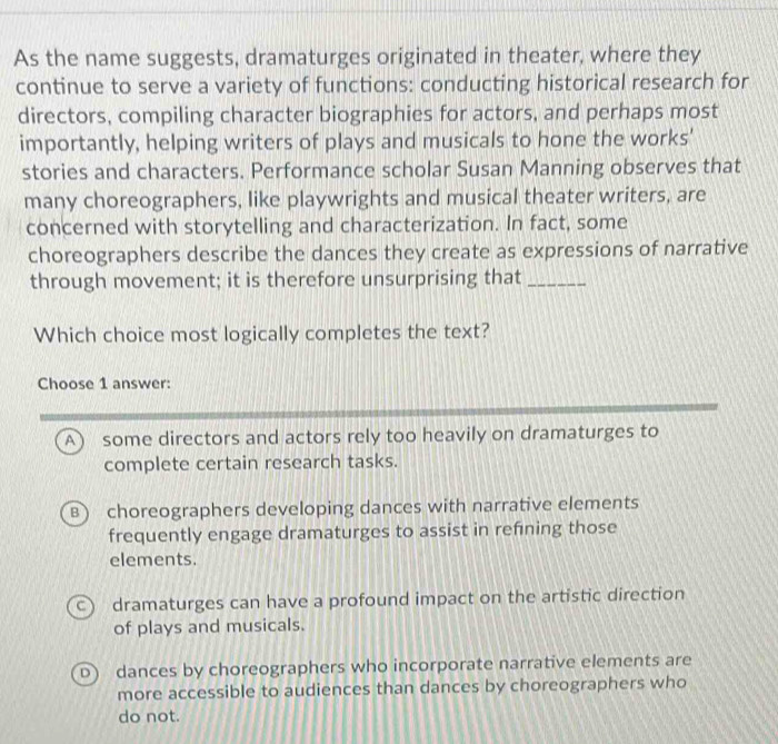 As the name suggests, dramaturges originated in theater, where they
continue to serve a variety of functions: conducting historical research for
directors, compiling character biographies for actors, and perhaps most
importantly, helping writers of plays and musicals to hone the works'
stories and characters. Performance scholar Susan Manning observes that
many choreographers, like playwrights and musical theater writers, are
concerned with storytelling and characterization. In fact, some
choreographers describe the dances they create as expressions of narrative
through movement; it is therefore unsurprising that_
Which choice most logically completes the text?
Choose 1 answer:
A some directors and actors rely too heavily on dramaturges to
complete certain research tasks.
B) choreographers developing dances with narrative elements
frequently engage dramaturges to assist in refning those
elements.
C dramaturges can have a profound impact on the artistic direction
of plays and musicals.
D dances by choreographers who incorporate narrative elements are
more accessible to audiences than dances by choreographers who
do not.