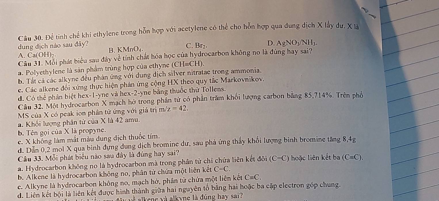 Để tinh chế khí ethylene trong hỗn hợp với acetylene có thể cho hỗn hợp qua dung dịch X lấy dư. X là
dung dịch nào sau đây? C. Br2.
D. AgNO_3/NH_3.
B. KMnO_4.
A. Ca(OH)_2.
Câu 31. Mỗi phát biểu sau đây về tính chất hóa học của hydrocarbon không no là đúng hay sai?
a. Polyethylene là sản phẩm trùng hợp của ethyne ( (CHequiv CH)
b. Tất cả các alkyne đều phản ứng với dung dịch silver nitratae trong ammonia.
c. Các alkene đối xứng thực hiện phản ứng cộng HX theo quy tắc Markovnikov.
d. Có thể phân biệt hex-1-yne và hex-2-yne bằng thuốc thử Tollens.
Câu 32. Một hydrocarbon X mạch hở trong phần tử có phần trăm khối lượng carbon bằng 85,714%. Trên phổ
MS của X có peak ion phân tử ứng với giá trị m/z=42.
a. Khối lượng phân tử của X là 42 amu.
b. Tên gọi của X là propyne.
c. X không làm mất màu dung dịch thuốc tím.
d. Dẫn 0,2 mol X qua bình đựng dung dịch bromine dư, sau phả ứng thấy khối lượng bình bromine tăng 8,4g
Câu 33. Mỗi phát biểu nào sau đây là đúng hay sai?
a. Hydrocarbon không no là hydrocarbon mà trong phân tử chỉ chứa liên kết đôi (C=C) hoặc liên kết ba (Cequiv C).
b. Alkene là hydrocarbon không no, phân tử chứa một liên kết C=C.
c. Alkyne là hydrocarbon không no, mạch hở, phân tử chứa một liên kết Cequiv C.
d. Liên kết bội là liên kết được hình thành giữa hai nguyên tố bằng hai hoặc ba cặp electron góp chung.
alkene và alkyne là đúng hay sai?